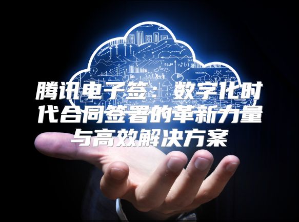 騰訊電子簽：數字化時代合同簽署的革新力量與高效解決方案