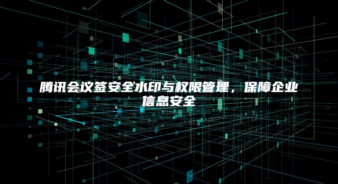 騰訊會議簽安全水印與權(quán)限管理，保障企業(yè)信息安全