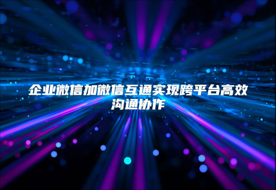 企業微信加微信互通實現跨平臺高效溝通協作
