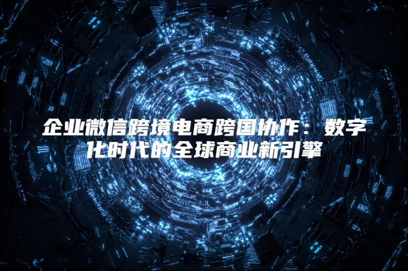 企業微信跨境電商跨國協作：數字化時代的全球商業新引擎