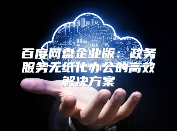 百度網盤企業版：政務服務無紙化辦公的高效解決方案
