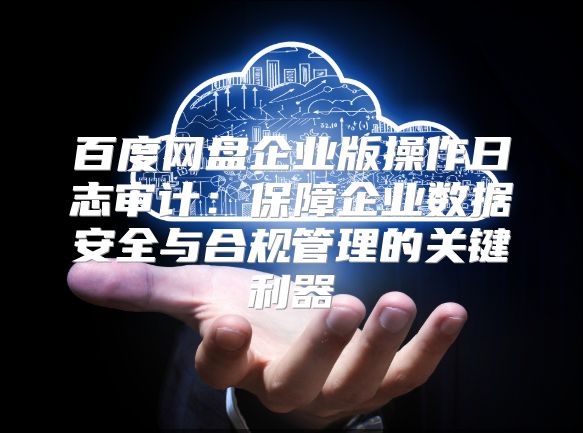 百度網盤企業版操作日志審計：保障企業數據安全與合規管理的關鍵利器