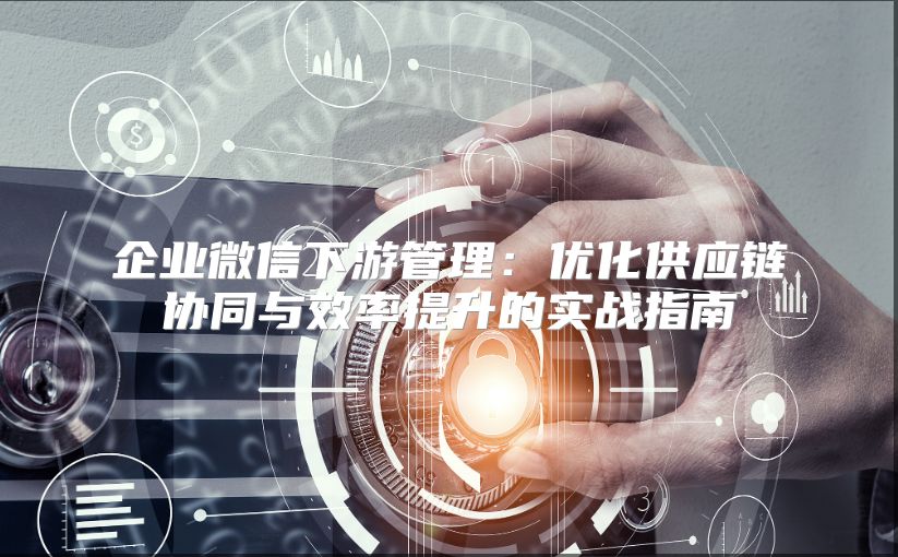 企業(yè)微信下游管理：優(yōu)化供應鏈協(xié)同與效率提升的實戰(zhàn)指南
