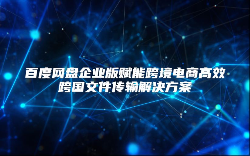 百度網盤企業版賦能跨境電商高效跨國文件傳輸解決方案