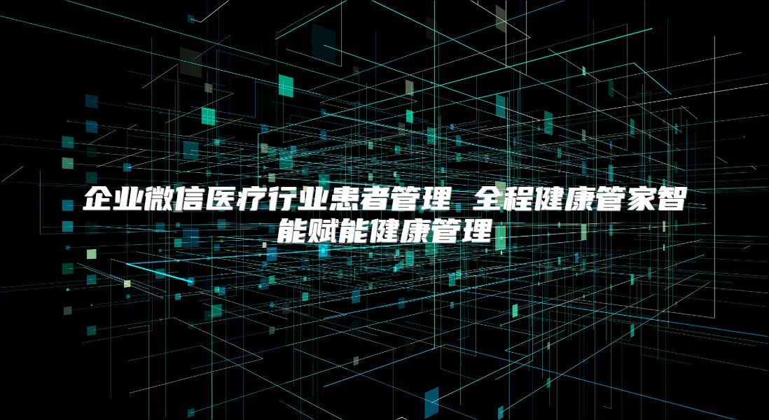 企業(yè)微信醫(yī)療行業(yè)患者管理 全程健康管家智能賦能健康管理