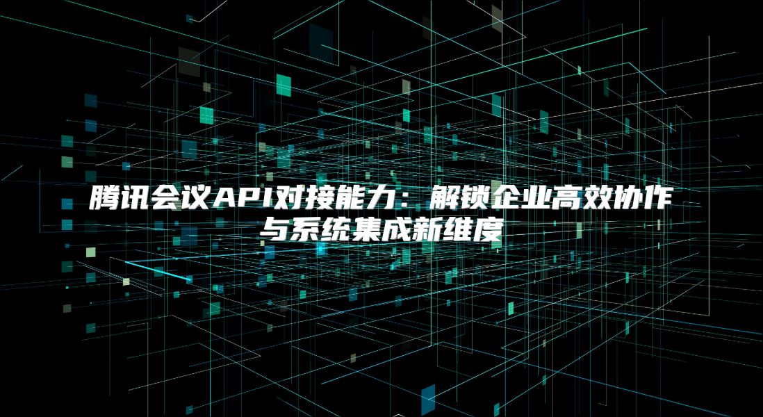 騰訊會議API對接能力：解鎖企業高效協作與系統集成新維度