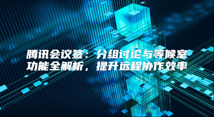 騰訊會議簽:分組討論與等候室功能全解析,提升遠(yuǎn)程協(xié)作效率
