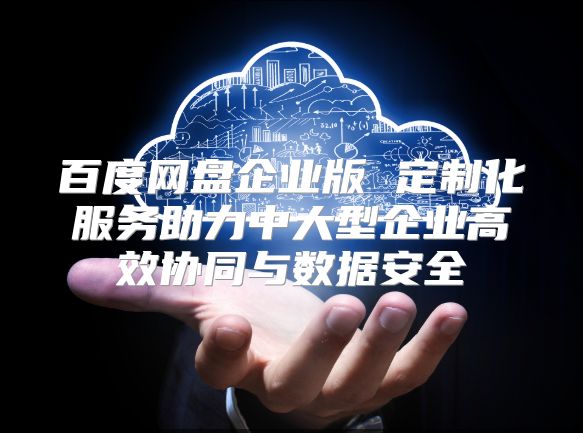 百度網盤企業版 定制化服務助力中大型企業高效協同與數據安全